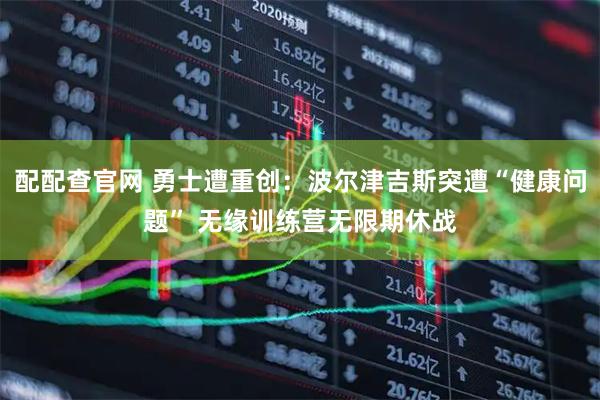 配配查官网 勇士遭重创:波尔津吉斯突遭“健康问题” 无缘训练营无限期休战