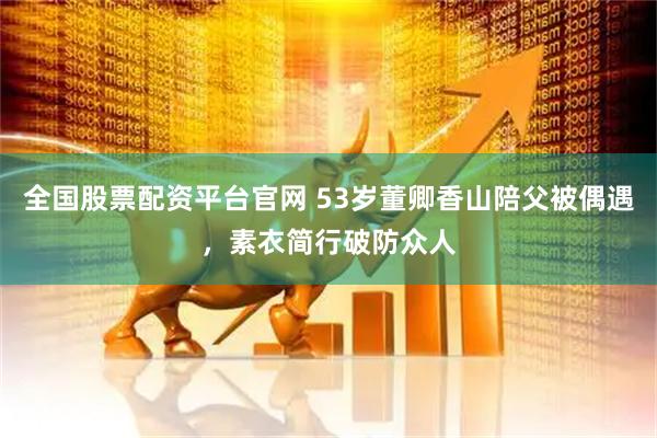 全国股票配资平台官网 53岁董卿香山陪父被偶遇,素衣简行破防众人