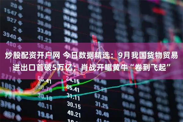 炒股配资开户网 今日数据精选：9月我国货物贸易进出口首破5万亿；肖战开唱黄牛“卷到飞起”
