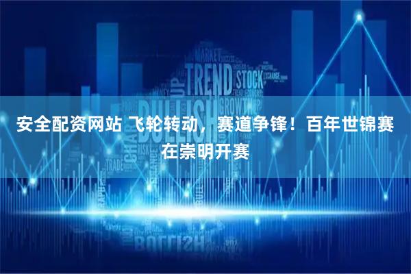 安全配资网站 飞轮转动，赛道争锋！百年世锦赛在崇明开赛