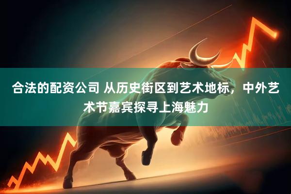合法的配资公司 从历史街区到艺术地标，中外艺术节嘉宾探寻上海魅力