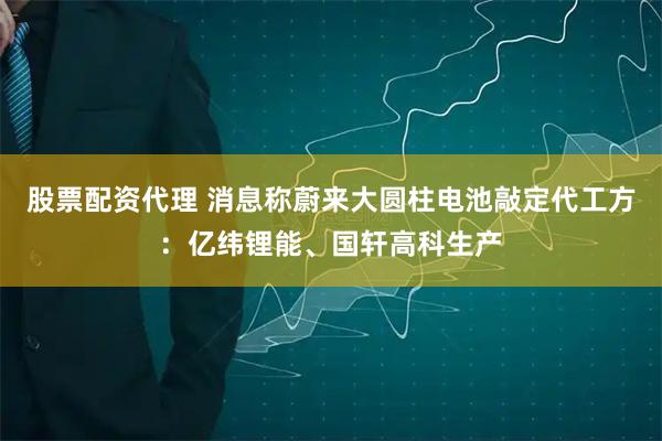 股票配资代理 消息称蔚来大圆柱电池敲定代工方：亿纬锂能、国轩高科生产