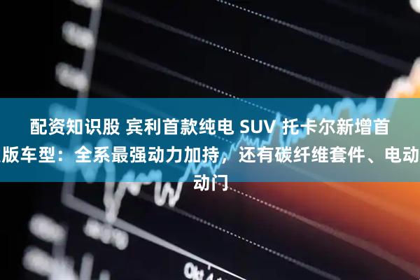 配资知识股 宾利首款纯电 SUV 托卡尔新增首发版车型：全系最强动力加持，还有碳纤维套件、电动门
